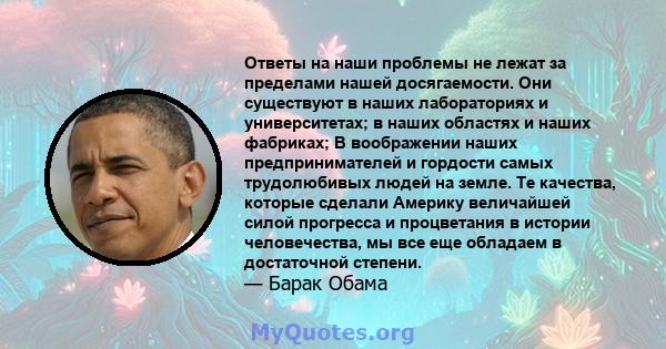 Ответы на наши проблемы не лежат за пределами нашей досягаемости. Они существуют в наших лабораториях и университетах; в наших областях и наших фабриках; В воображении наших предпринимателей и гордости самых