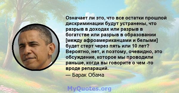 Означает ли это, что все остатки прошлой дискриминации будут устранены, что разрыв в доходах или разрыв в богатстве или разрыв в образовании [между афроамериканцами и белыми] будет стерт через пять или 10 лет? Вероятно, 