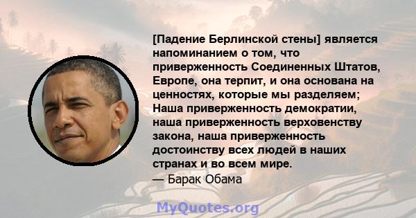 [Падение Берлинской стены] является напоминанием о том, что приверженность Соединенных Штатов, Европе, она терпит, и она основана на ценностях, которые мы разделяем; Наша приверженность демократии, наша приверженность