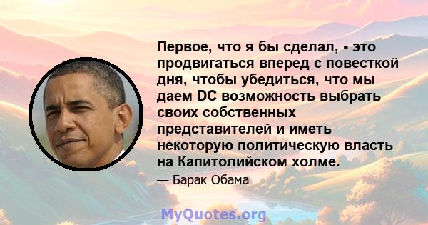 Первое, что я бы сделал, - это продвигаться вперед с повесткой дня, чтобы убедиться, что мы даем DC возможность выбрать своих собственных представителей и иметь некоторую политическую власть на Капитолийском холме.