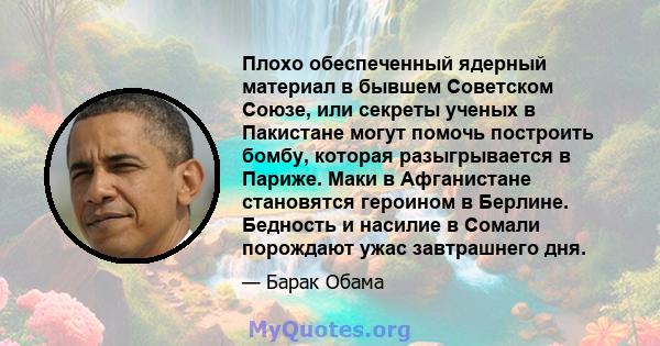 Плохо обеспеченный ядерный материал в бывшем Советском Союзе, или секреты ученых в Пакистане могут помочь построить бомбу, которая разыгрывается в Париже. Маки в Афганистане становятся героином в Берлине. Бедность и