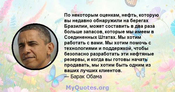 По некоторым оценкам, нефть, которую вы недавно обнаружили на берегах Бразилии, может составить в два раза больше запасов, которые мы имеем в Соединенных Штатах. Мы хотим работать с вами. Мы хотим помочь с технологиями