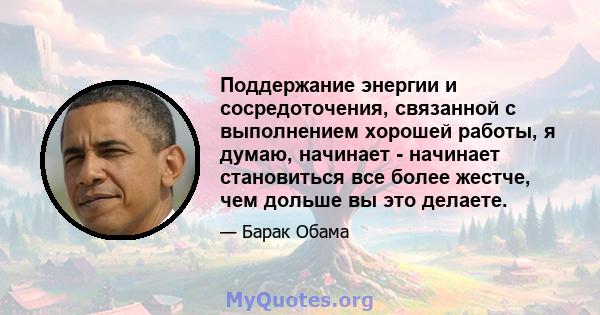 Поддержание энергии и сосредоточения, связанной с выполнением хорошей работы, я думаю, начинает - начинает становиться все более жестче, чем дольше вы это делаете.