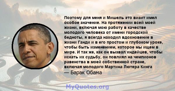 Поэтому для меня и Мишель это визит имел особое значение. На протяжении всей моей жизни, включая мою работу в качестве молодого человека от имени городской бедноты, я всегда находил вдохновение в жизни Ганди и в его