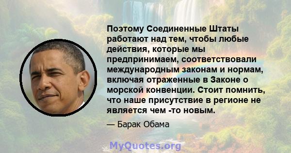 Поэтому Соединенные Штаты работают над тем, чтобы любые действия, которые мы предпринимаем, соответствовали международным законам и нормам, включая отраженные в Законе о морской конвенции. Стоит помнить, что наше