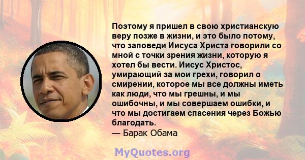 Поэтому я пришел в свою христианскую веру позже в жизни, и это было потому, что заповеди Иисуса Христа говорили со мной с точки зрения жизни, которую я хотел бы вести. Иисус Христос, умирающий за мои грехи, говорил о