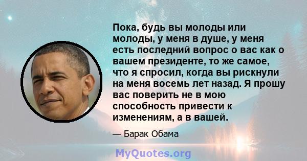 Пока, будь вы молоды или молоды, у меня в душе, у меня есть последний вопрос о вас как о вашем президенте, то же самое, что я спросил, когда вы рискнули на меня восемь лет назад. Я прошу вас поверить не в мою