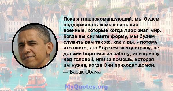 Пока я главнокомандующий, мы будем поддерживать самые сильные военные, которые когда-либо знал мир. Когда вы снимаете форму, мы будем служить вам так же, как и вы, - потому что никто, кто борется за эту страну, не