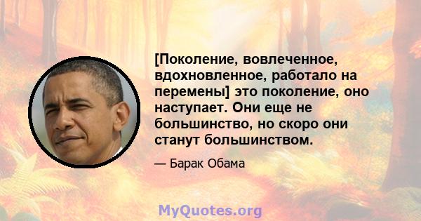 [Поколение, вовлеченное, вдохновленное, работало на перемены] это поколение, оно наступает. Они еще не большинство, но скоро они станут большинством.