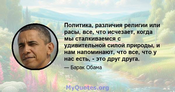 Политика, различия религии или расы, все, что исчезает, когда мы сталкиваемся с удивительной силой природы, и нам напоминают, что все, что у нас есть, - это друг друга.