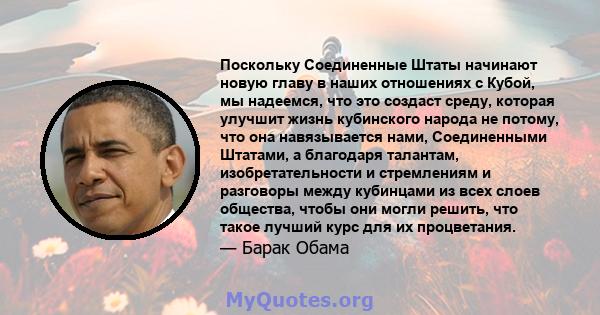 Поскольку Соединенные Штаты начинают новую главу в наших отношениях с Кубой, мы надеемся, что это создаст среду, которая улучшит жизнь кубинского народа не потому, что она навязывается нами, Соединенными Штатами, а