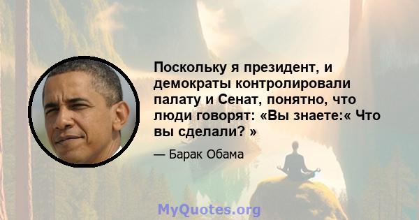 Поскольку я президент, и демократы контролировали палату и Сенат, понятно, что люди говорят: «Вы знаете:« Что вы сделали? »