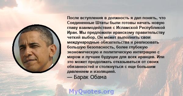 После вступления в должность я дал понять, что Соединенные Штаты были готовы начать новую главу взаимодействия с Исламской Республикой Иран. Мы предложили иранскому правительству четкий выбор. Он может выполнить свои