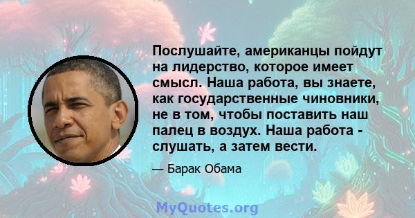 Послушайте, американцы пойдут на лидерство, которое имеет смысл. Наша работа, вы знаете, как государственные чиновники, не в том, чтобы поставить наш палец в воздух. Наша работа - слушать, а затем вести.