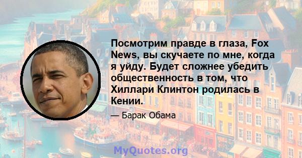 Посмотрим правде в глаза, Fox News, вы скучаете по мне, когда я уйду. Будет сложнее убедить общественность в том, что Хиллари Клинтон родилась в Кении.