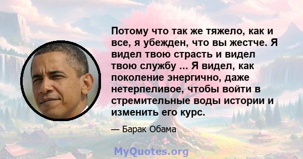 Потому что так же тяжело, как и все, я убежден, что вы жестче. Я видел твою страсть и видел твою службу ... Я видел, как поколение энергично, даже нетерпеливое, чтобы войти в стремительные воды истории и изменить его