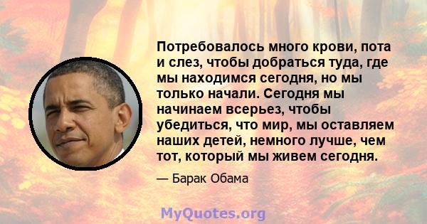 Потребовалось много крови, пота и слез, чтобы добраться туда, где мы находимся сегодня, но мы только начали. Сегодня мы начинаем всерьез, чтобы убедиться, что мир, мы оставляем наших детей, немного лучше, чем тот,