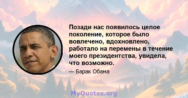 Позади нас появилось целое поколение, которое было вовлечено, вдохновлено, работало на перемены в течение моего президентства, увидела, что возможно.