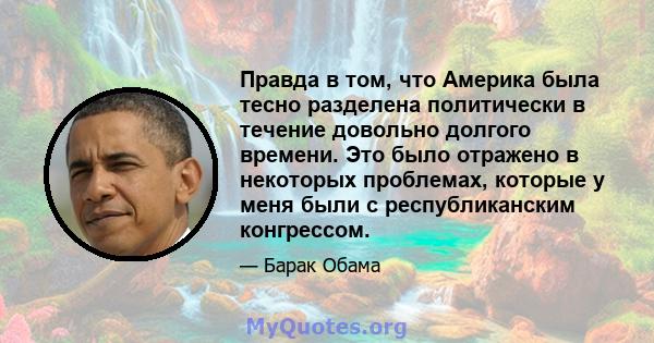 Правда в том, что Америка была тесно разделена политически в течение довольно долгого времени. Это было отражено в некоторых проблемах, которые у меня были с республиканским конгрессом.