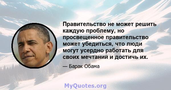 Правительство не может решить каждую проблему, но просвещенное правительство может убедиться, что люди могут усердно работать для своих мечтаний и достичь их.