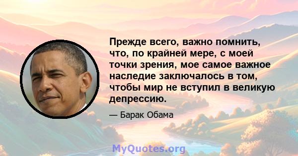 Прежде всего, важно помнить, что, по крайней мере, с моей точки зрения, мое самое важное наследие заключалось в том, чтобы мир не вступил в великую депрессию.