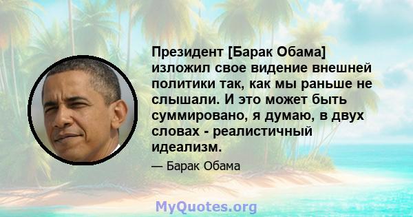 Президент [Барак Обама] изложил свое видение внешней политики так, как мы раньше не слышали. И это может быть суммировано, я думаю, в двух словах - реалистичный идеализм.