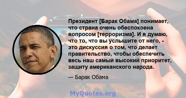 Президент [Барак Обама] понимает, что страна очень обеспокоена вопросом [терроризма]. И я думаю, что то, что вы услышите от него, - это дискуссия о том, что делает правительство, чтобы обеспечить весь наш самый высокий