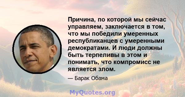 Причина, по которой мы сейчас управляем, заключается в том, что мы победили умеренных республиканцев с умеренными демократами. И люди должны быть терпеливы в этом и понимать, что компромисс не является злом.