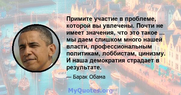 Примите участие в проблеме, которой вы увлечены. Почти не имеет значения, что это такое ... мы даем слишком много нашей власти, профессиональным политикам, лоббистам, цинизму. И наша демократия страдает в результате.