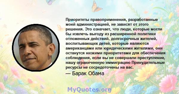 Приоритеты правоприменения, разработанные моей администрацией, не зависят от этого решения. Это означает, что люди, которые могли бы извлечь выгоду из расширенной политики отложенных действий, долгосрочных жителей,