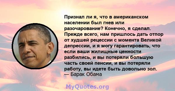 Признал ли я, что в американском населении был гнев или разочарование? Конечно, я сделал. Прежде всего, нам пришлось дать отпор от худшей рецессии с момента Великой депрессии, и я могу гарантировать, что если ваши