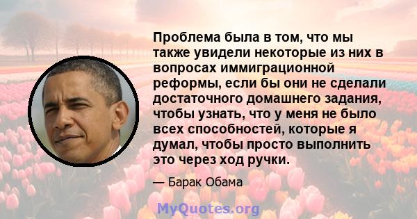 Проблема была в том, что мы также увидели некоторые из них в вопросах иммиграционной реформы, если бы они не сделали достаточного домашнего задания, чтобы узнать, что у меня не было всех способностей, которые я думал,