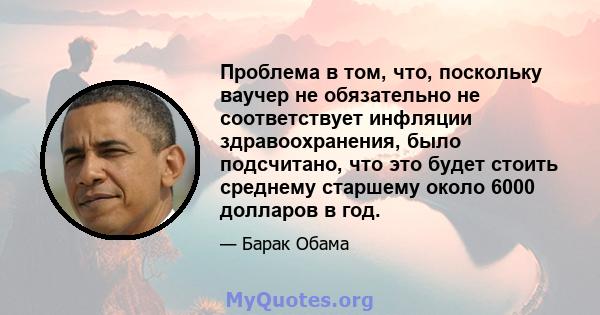 Проблема в том, что, поскольку ваучер не обязательно не соответствует инфляции здравоохранения, было подсчитано, что это будет стоить среднему старшему около 6000 долларов в год.