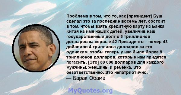 Проблема в том, что то, как [президент] Буш сделал это за последние восемь лет, состоит в том, чтобы взять кредитную карту из Банка Китая на имя наших детей, увеличив наш государственный долг с 5 триллионов долларов за