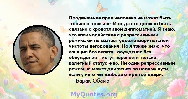 Продвижение прав человека не может быть только о призыве. Иногда это должно быть связано с кропотливой дипломатией. Я знаю, что взаимодействие с репрессивными режимами не хватает удовлетворительной чистоты негодования.