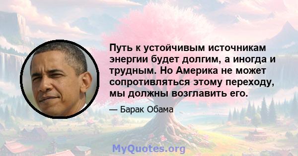 Путь к устойчивым источникам энергии будет долгим, а иногда и трудным. Но Америка не может сопротивляться этому переходу, мы должны возглавить его.