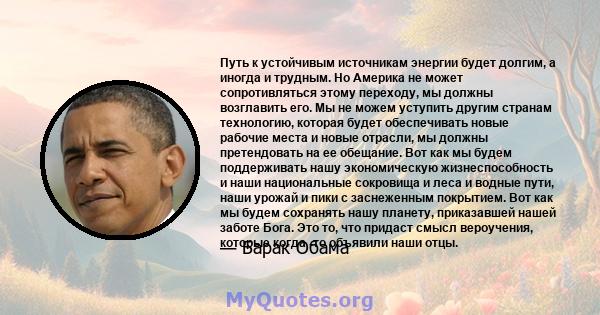 Путь к устойчивым источникам энергии будет долгим, а иногда и трудным. Но Америка не может сопротивляться этому переходу, мы должны возглавить его. Мы не можем уступить другим странам технологию, которая будет