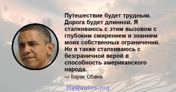 Путешествие будет трудным. Дорога будет длинной. Я сталкиваюсь с этим вызовом с глубоким смирением и знанием моих собственных ограничений. Но я также сталкиваюсь с безграничной верой в способность американского народа.