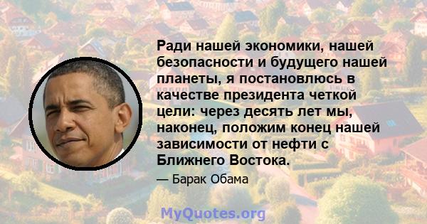 Ради нашей экономики, нашей безопасности и будущего нашей планеты, я постановлюсь в качестве президента четкой цели: через десять лет мы, наконец, положим конец нашей зависимости от нефти с Ближнего Востока.