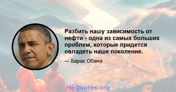 Разбить нашу зависимость от нефти - одна из самых больших проблем, которые придется овладеть наше поколение.