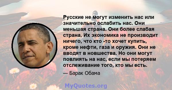 Русские не могут изменить нас или значительно ослабить нас. Они меньшая страна. Они более слабая страна. Их экономика не производит ничего, что кто -то хочет купить, кроме нефти, газа и оружия. Они не вводят в