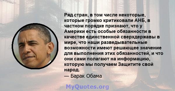 Ряд стран, в том числе некоторые, которые громко критиковали АНБ, в частном порядке признают, что у Америки есть особые обязанности в качестве единственной сверхдержавы в мире, что наши разведывательные возможности