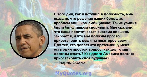 С того дня, как я вступил в должность, мне сказали, что решение наших больших проблем слишком амбициозно; Такие усилия были бы слишком спорными. Мне сказали, что наша политическая система слишком закроется, и что мы