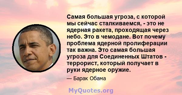 Самая большая угроза, с которой мы сейчас сталкиваемся, - это не ядерная ракета, проходящая через небо. Это в чемодане. Вот почему проблема ядерной пролиферации так важна. Это самая большая угроза для Соединенных Штатов 