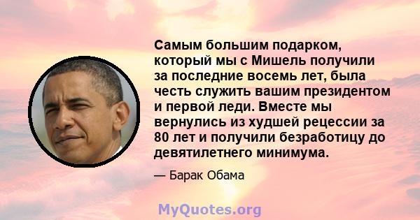 Самым большим подарком, который мы с Мишель получили за последние восемь лет, была честь служить вашим президентом и первой леди. Вместе мы вернулись из худшей рецессии за 80 лет и получили безработицу до девятилетнего