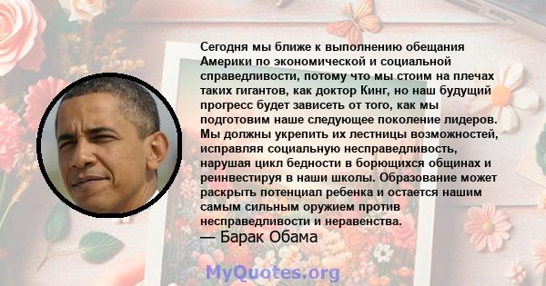 Сегодня мы ближе к выполнению обещания Америки по экономической и социальной справедливости, потому что мы стоим на плечах таких гигантов, как доктор Кинг, но наш будущий прогресс будет зависеть от того, как мы