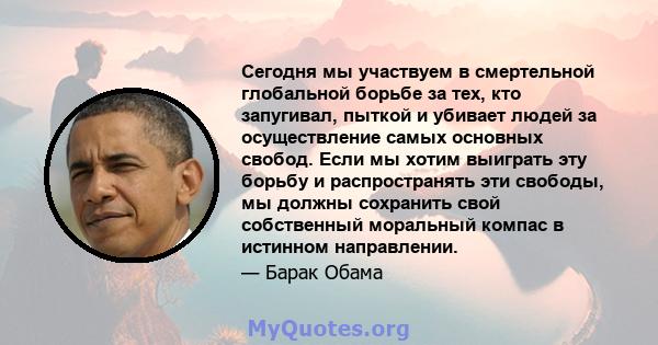 Сегодня мы участвуем в смертельной глобальной борьбе за тех, кто запугивал, пыткой и убивает людей за осуществление самых основных свобод. Если мы хотим выиграть эту борьбу и распространять эти свободы, мы должны