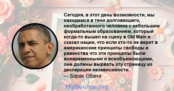 Сегодня, в этот день возможности, мы находимся в тени долговязшего, необработанного человека с небольшим формальным образованием, который когда-то вышел на сцену в Old Main и сказал нации, что если кто-то не верит в