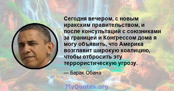 Сегодня вечером, с новым иракским правительством, и после консультаций с союзниками за границей и Конгрессом дома я могу объявить, что Америка возглавит широкую коалицию, чтобы отбросить эту террористическую угрозу.