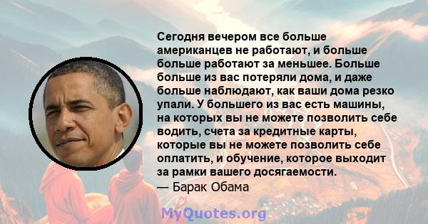 Сегодня вечером все больше американцев не работают, и больше больше работают за меньшее. Больше больше из вас потеряли дома, и даже больше наблюдают, как ваши дома резко упали. У большего из вас есть машины, на которых